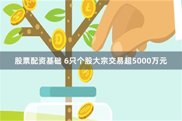 股票配资基础 6只个股大宗交易超5000万元