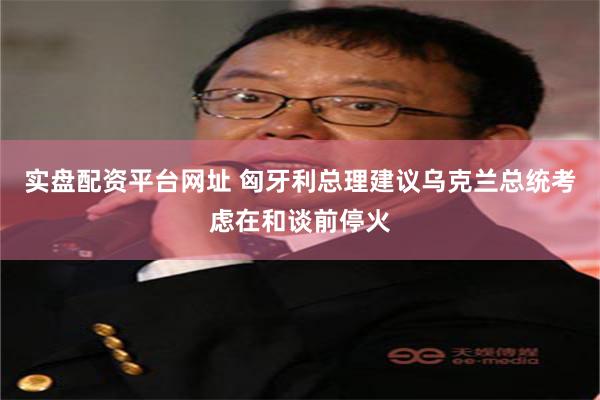 实盘配资平台网址 匈牙利总理建议乌克兰总统考虑在和谈前停火