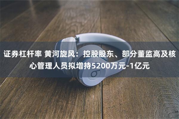 证券杠杆率 黄河旋风：控股股东、部分董监高及核心管理人员拟增持5200万元-1亿元