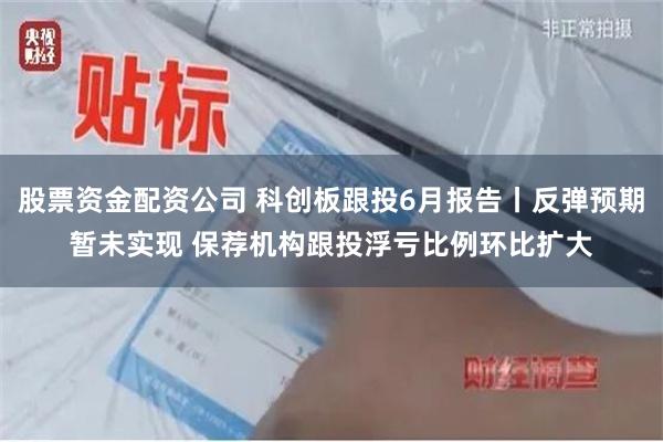 股票资金配资公司 科创板跟投6月报告丨反弹预期暂未实现 保荐机构跟投浮亏比例环比扩大