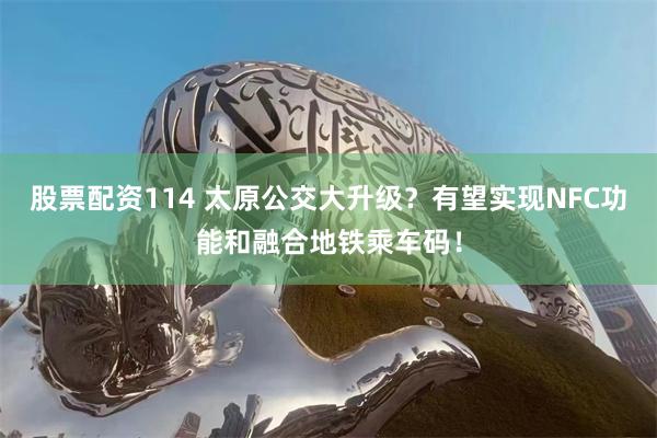 股票配资114 太原公交大升级？有望实现NFC功能和融合地铁乘车码！