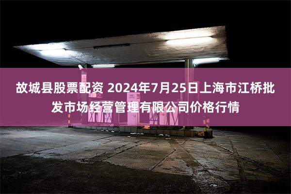 故城县股票配资 2024年7月25日上海市江桥批发市场经营管理有限公司价格行情