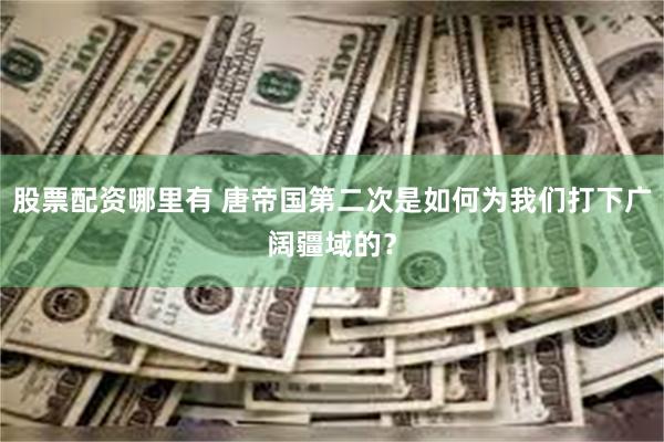 股票配资哪里有 唐帝国第二次是如何为我们打下广阔疆域的？