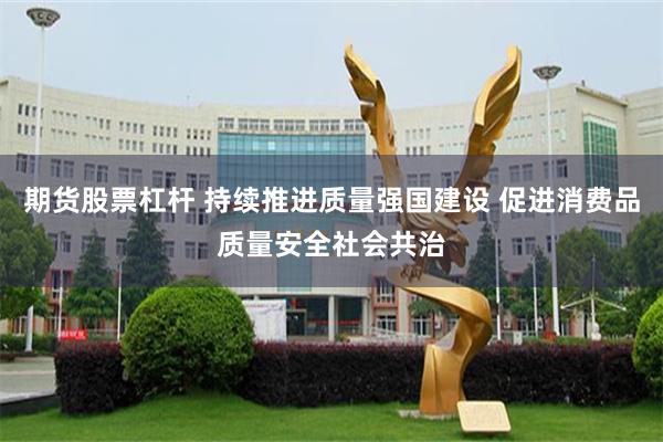 期货股票杠杆 持续推进质量强国建设 促进消费品质量安全社会共治