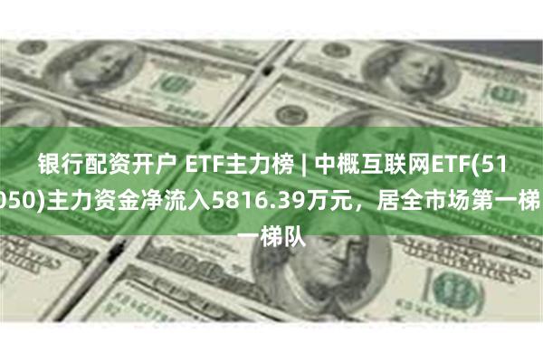 银行配资开户 ETF主力榜 | 中概互联网ETF(513050)主力资金净流入5816.39万元，居全市场第一梯队