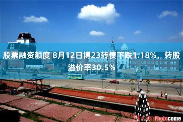 股票融资额度 8月12日博23转债下跌1.18%，转股溢价率30.5%