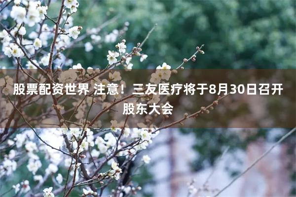 股票配资世界 注意！三友医疗将于8月30日召开股东大会