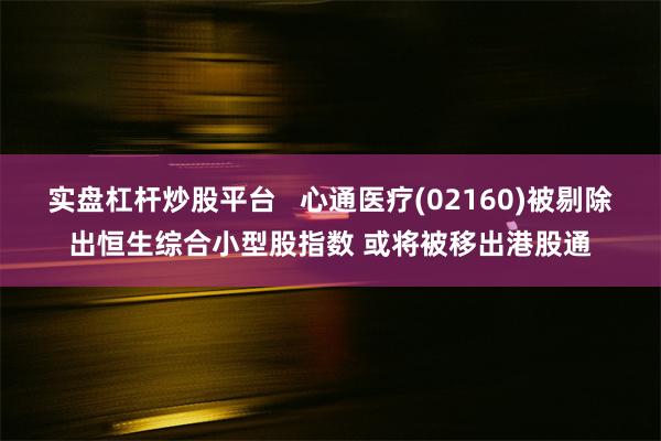 实盘杠杆炒股平台   心通医疗(02160)被剔除出恒生综合小型股指数 或将被移出港股通