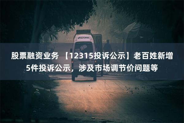 股票融资业务 【12315投诉公示】老百姓新增5件投诉公示，涉及市场调节价问题等