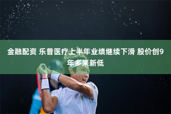 金融配资 乐普医疗上半年业绩继续下滑 股价创9年多来新低