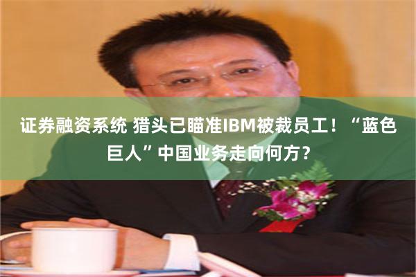 证券融资系统 猎头已瞄准IBM被裁员工！“蓝色巨人”中国业务走向何方？