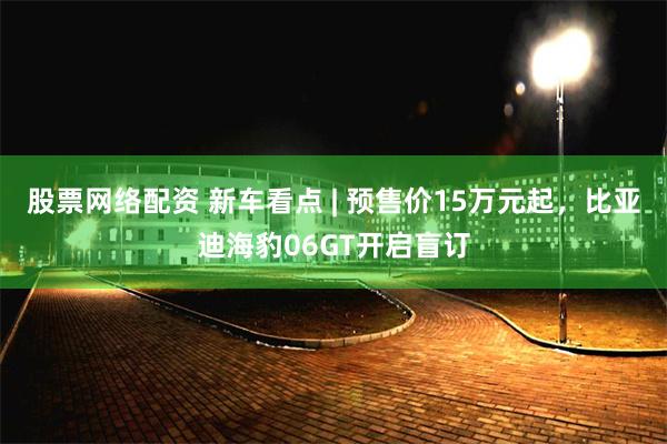 股票网络配资 新车看点 | 预售价15万元起，比亚迪海豹06GT开启盲订