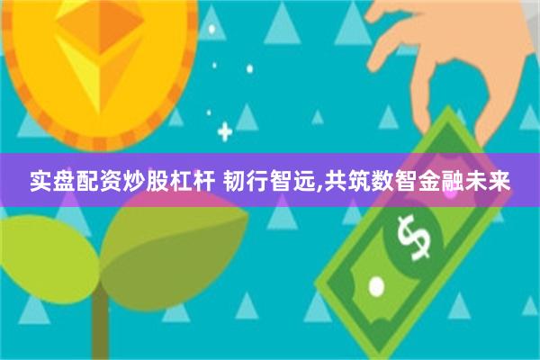 实盘配资炒股杠杆 韧行智远,共筑数智金融未来