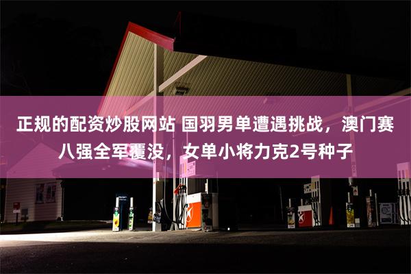 正规的配资炒股网站 国羽男单遭遇挑战，澳门赛八强全军覆没，女单小将力克2号种子