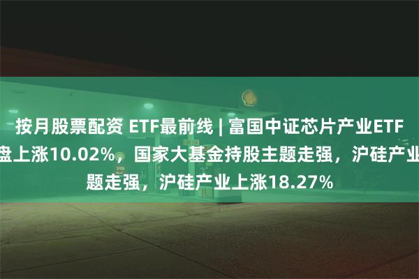 按月股票配资 ETF最前线 | 富国中证芯片产业ETF(516640)早盘上涨10.02%，国家大基金持股主题走强，沪硅产业上涨18.27%