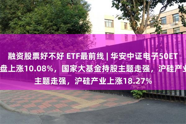 融资股票好不好 ETF最前线 | 华安中证电子50ETF(515320)早盘上涨10.08%，国家大基金持股主题走强，沪硅产业上涨18.27%