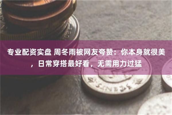 专业配资实盘 周冬雨被网友夸赞：你本身就很美，日常穿搭最好看，无需用力过猛