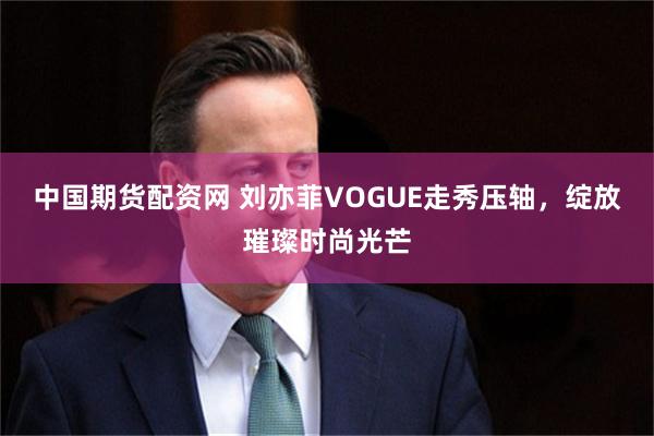 中国期货配资网 刘亦菲VOGUE走秀压轴，绽放璀璨时尚光芒