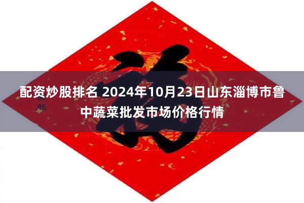 配资炒股排名 2024年10月23日山东淄博市鲁中蔬菜批发市场价格行情