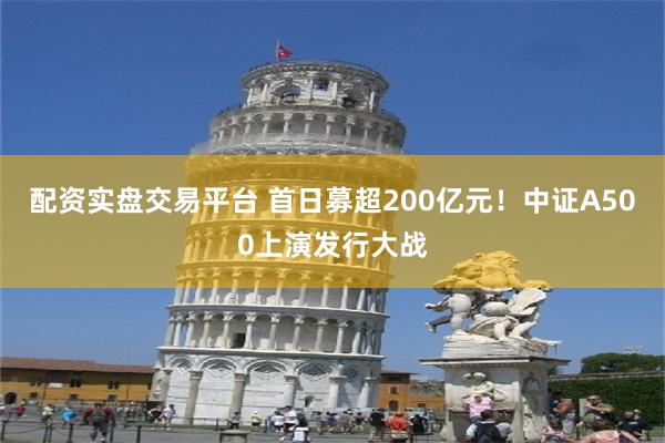 配资实盘交易平台 首日募超200亿元！中证A500上演发行大战