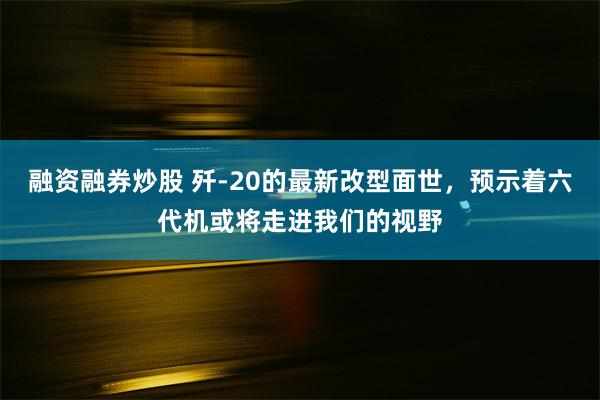 融资融券炒股 歼-20的最新改型面世，预示着六代机或将走进我们的视野