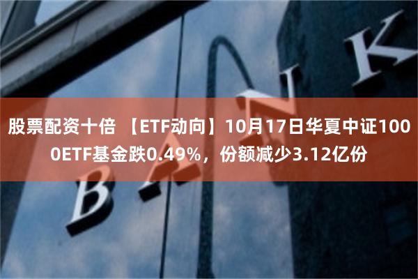 股票配资十倍 【ETF动向】10月17日华夏中证1000ETF基金跌0.49%，份额减少3.12亿份