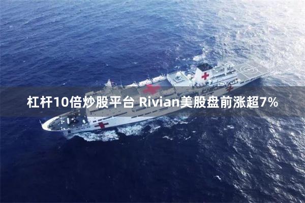 杠杆10倍炒股平台 Rivian美股盘前涨超7%