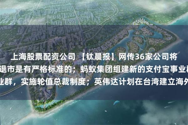 上海股票配资公司 【钛晨报】网传36家公司将被退市，证监会回应：退市是有严格标准的；蚂蚁集团组建新的支付宝事业群，实施轮值总裁制度；英伟达计划在台湾建立海外总部，以台北市为优先