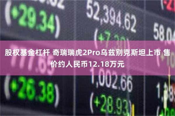 股权基金杠杆 奇瑞瑞虎2Pro乌兹别克斯坦上市 售价约人民币12.18万元