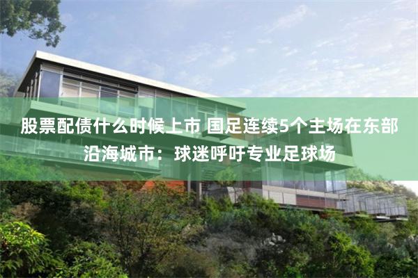 股票配债什么时候上市 国足连续5个主场在东部沿海城市：球迷呼吁专业足球场