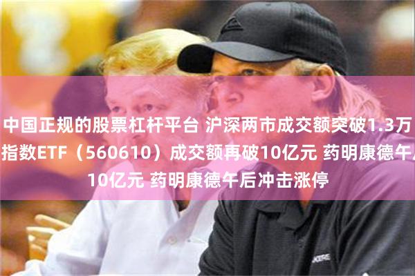 中国正规的股票杠杆平台 沪深两市成交额突破1.3万亿元 A500指数ETF（560610）成交额再破10亿元 药明康德午后冲击涨停