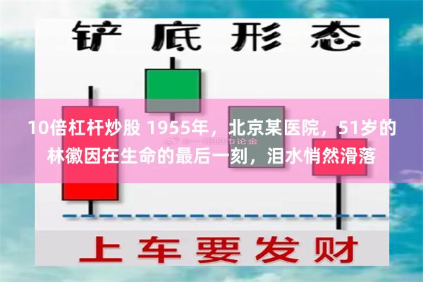 10倍杠杆炒股 1955年，北京某医院，51岁的林徽因在生命的最后一刻，泪水悄然滑落