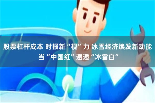 股票杠杆成本 时报新“视”力 冰雪经济焕发新动能 当“中国红”邂逅“冰雪白”