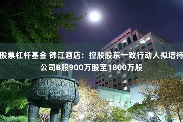 股票杠杆基金 锦江酒店：控股股东一致行动人拟增持公司B股900万股至1800万股