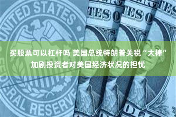 买股票可以杠杆吗 美国总统特朗普关税“大棒”加剧投资者对美国经济状况的担忧