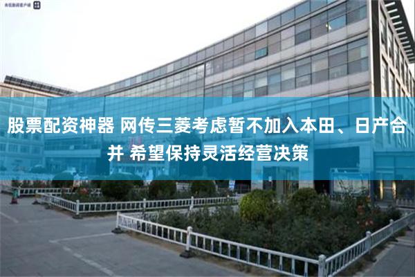 股票配资神器 网传三菱考虑暂不加入本田、日产合并 希望保持灵活经营决策