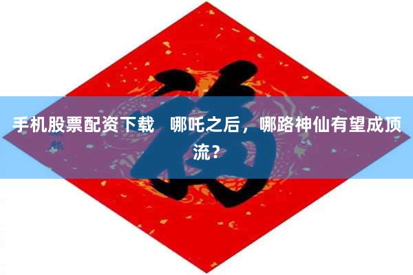 手机股票配资下载   哪吒之后，哪路神仙有望成顶流？