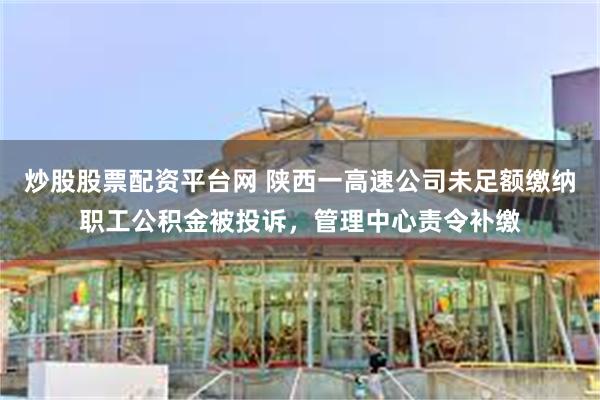 炒股股票配资平台网 陕西一高速公司未足额缴纳职工公积金被投诉，管理中心责令补缴