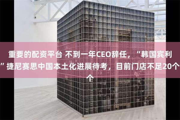 重要的配资平台 不到一年CEO辞任，“韩国宾利”捷尼赛思中国本土化进展待考，目前门店不足20个
